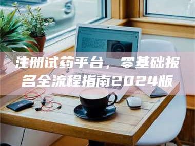 南安注册试药平台，零基础报名全流程指南2024版