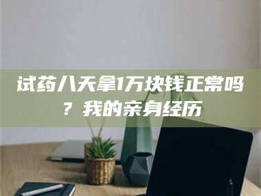 南安试药八天拿1万块钱正常吗？我的亲身经历