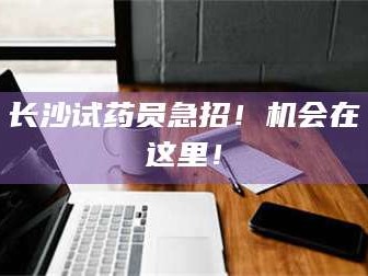 南安长沙试药员急招！机会在这里！