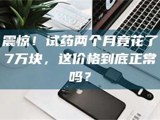 南安震惊！试药两个月竟花了7万块，这价格到底正常吗？