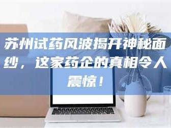 南安苏州试药风波揭开神秘面纱，这家药企的真相令人震惊！