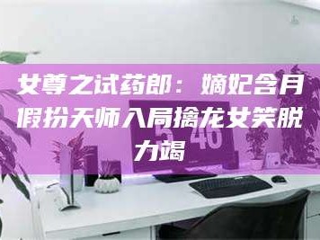 南安女尊之试药郎：嫡妃含月假扮天师入局擒龙女笑脱力竭
