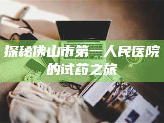 南安探秘佛山市第一人民医院的试药之旅