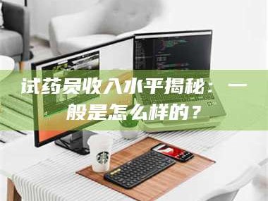 南安试药员收入水平揭秘：一般是怎么样的？