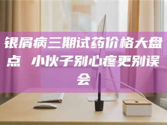 南安银屑病三期试药价格大盘点 小伙子别心疼更别误会