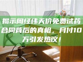 南安揭示周经纬天价免费试药合同背后的真相，月付10万引发热议！