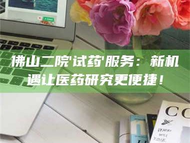 南安佛山二院'试药'服务：新机遇让医药研究更便捷！