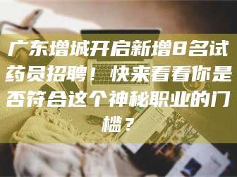 南安广东增城开启新增8名试药员招聘！快来看看你是否符合这个神秘职业的门槛？