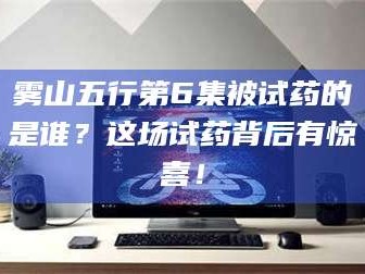 南安雾山五行第6集被试药的是谁？这场试药背后有惊喜！