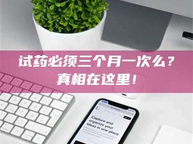 南安试药必须三个月一次么？真相在这里！