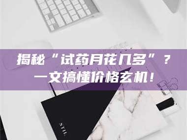 南安揭秘“试药月花几多”？一文搞懂价格玄机！