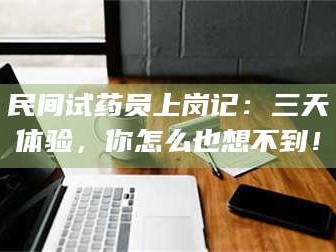 南安民间试药员上岗记：三天体验，你怎么也想不到！