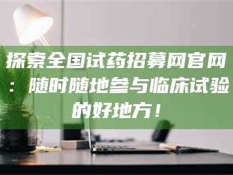 南安探索全国试药招募网官网：随时随地参与临床试验的好地方！