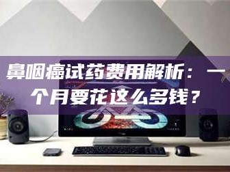 南安鼻咽癌试药费用解析：一个月要花这么多钱？