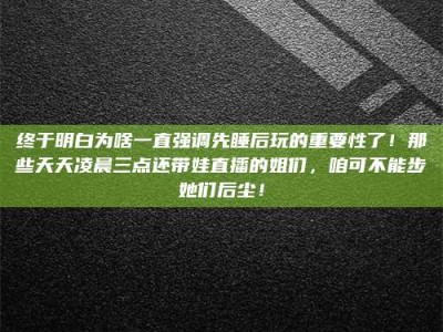 南安终于明白为啥一直强调先睡后玩的重要性了！那些天天凌晨三点还带娃直播的姐们，咱可不能步她们后尘！