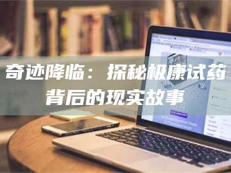 南安奇迹降临：探秘极康试药背后的现实故事