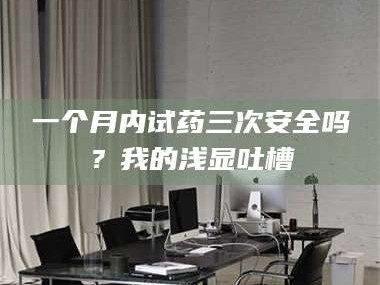南安一个月内试药三次安全吗？我的浅显吐槽