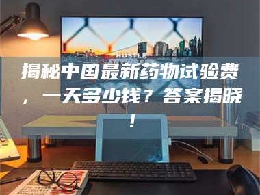 南安揭秘中国最新药物试验费，一天多少钱？答案揭晓！