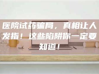 南安医院试药骗局，真相让人发指！这些陷阱你一定要知道！