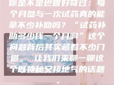 南安你是不是也曾好奇过：每个月参与一次试药真的能拿不少补助吗？“试药补助多少钱一个月啊”这个问题背后其实藏着不少门道。 让我们来聊一聊这个既神秘又接地气的话题。