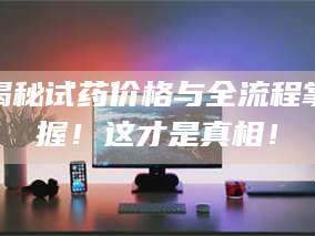 南安揭秘试药价格与全流程掌握！这才是真相！