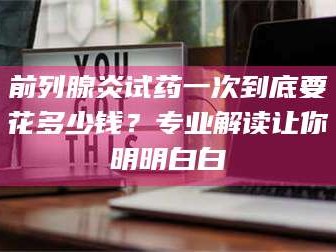 南安前列腺炎试药一次到底要花多少钱？专业解读让你明明白白