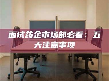 南安面试药企市场部必看：五大注意事项