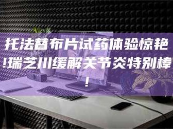 南安托法替布片试药体验惊艳!瑞芝川缓解关节炎特别棒!