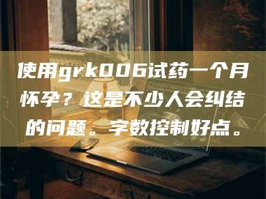 南安使用grk006试药一个月怀孕？这是不少人会纠结的问题。字数控制好点。