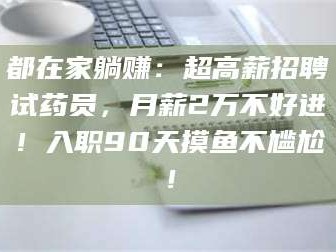 南安都在家躺赚：超高薪招聘试药员，月薪2万不好进！入职90天摸鱼不尴尬！