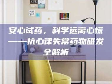 南安安心试药，科学远离心慌——抗心律失常药物研发全解析