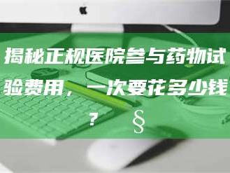 南安揭秘正规医院参与药物试验费用，一次要花多少钱？🧒