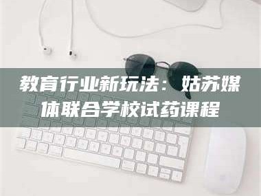 南安教育行业新玩法：姑苏媒体联合学校试药课程