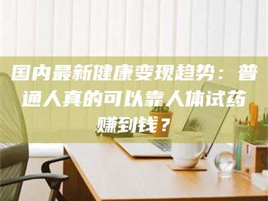南安国内最新健康变现趋势：普通人真的可以靠人体试药赚到钱？
