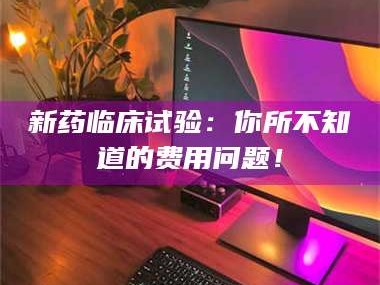 南安新药临床试验：你所不知道的费用问题！