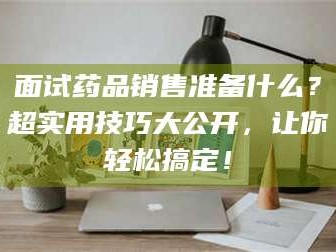 南安面试药品销售准备什么？超实用技巧大公开，让你轻松搞定！