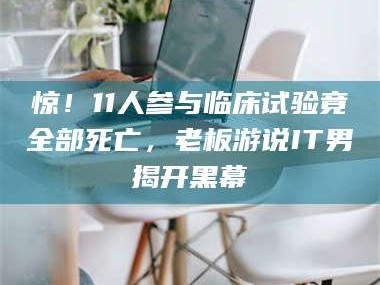 南安惊！11人参与临床试验竟全部死亡，老板游说IT男揭开黑幕