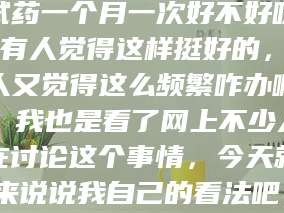 南安试药一个月一次好不好呀？有人觉得这样挺好的，有人又觉得这么频繁咋办啊。我也是看了网上不少人在讨论这个事情，今天就来说说我自己的看法吧。