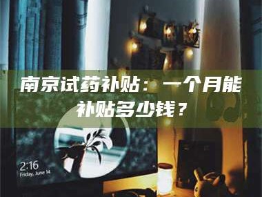 南安南京试药补贴：一个月能补贴多少钱？