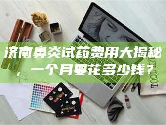 南安济南鼻炎试药费用大揭秘，一个月要花多少钱？