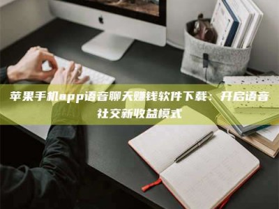 南安苹果手机app语音聊天赚钱软件下载：开启语音社交新收益模式