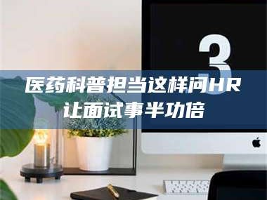 南安医药科普担当这样问HR让面试事半功倍