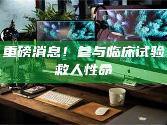 南安重磅消息！参与临床试验救人性命