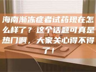 南安海南渐冻症者试药现在怎么样了？这个话题可真是热门啊，大家关心得不得了！