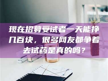 南安现在招募受试者一天能挣几百块，很多网友都争着去试药是真的吗？