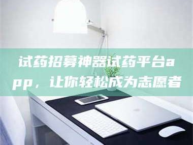 南安试药招募神器试药平台app，让你轻松成为志愿者