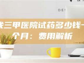 南安找三甲医院试药多少钱一个月：费用解析