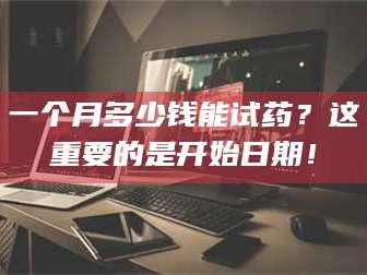 南安一个月多少钱能试药？这重要的是开始日期！