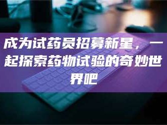 南安成为试药员招募新星，一起探索药物试验的奇妙世界吧