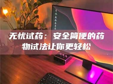 南安无忧试药：安全简便的药物试法让你更轻松